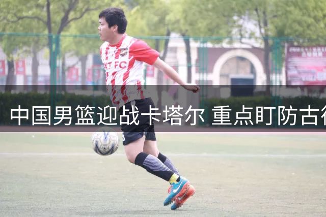 中国男篮迎战卡塔尔 重点盯防古德温与外援中锋 杨瀚森将登场