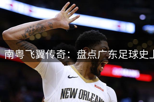 南粤飞翼传奇：盘点广东足球史上十大边路尖刀