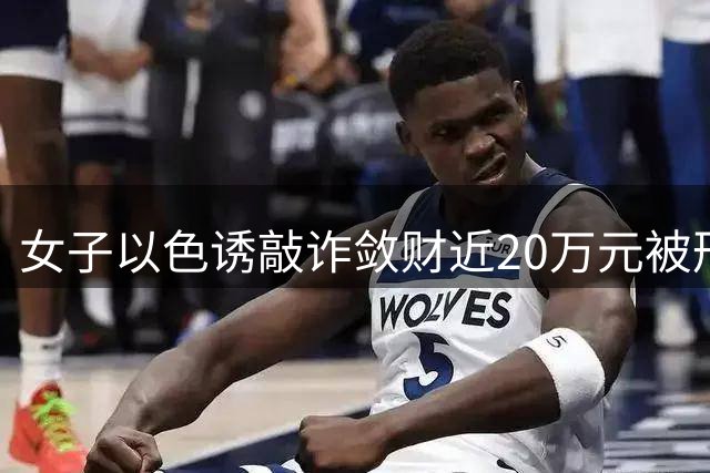 女子以色诱敲诈敛财近20万元被刑拘