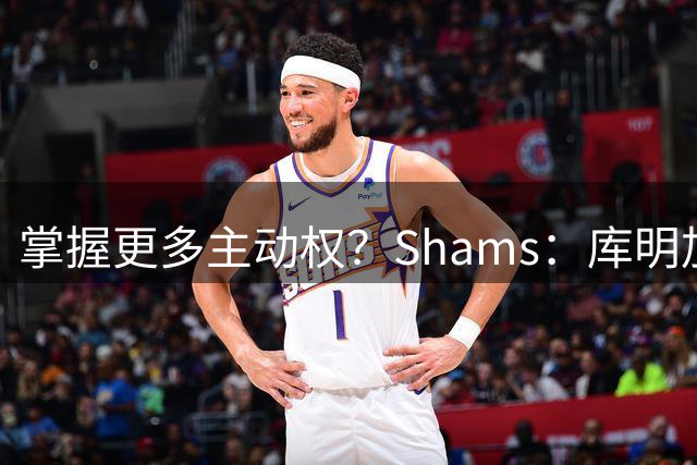 掌握更多主动权？Shams：库明加签短约想以此作为自我证明的平台