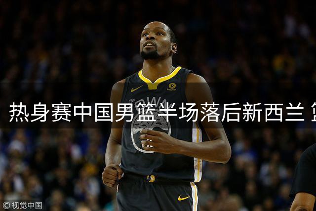 热身赛中国男篮半场落后新西兰 篮板数据差距明显
