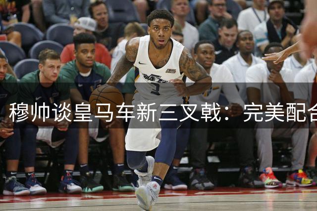 穆帅谈皇马车新三叉戟：完美配合虽难但绝非不兼容